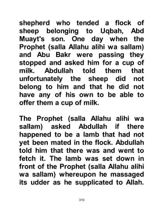 310
be remotely compared to the verses
he now heard. Suddenly, he
remembered the warning, but Allah
caused his reason to prevail. Tufayl
knew he was able to distinguish
between right and wrong and realized
that what he had just heard was
anything but evil.
After the Prophet (salla Allahu alihi
wa sallam) finished offering his
prayer, Tufayl followed him to his
home and entered. He told the
Prophet (salla Allahu alihi wa sallam)
how the Koraysh warned against him
and how he had plugged his ears
tightly with cotton so that he would
be unable to hear him, yet he had
heard his beautiful recitation.
Tufayl asked the Prophet (salla
 