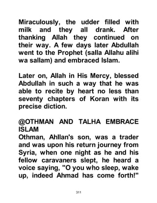 311
Allahu alihi wa sallam) to tell him
more about his message, whereupon
the Prophet (salla Allahu alihi wa
sallam) told him that the verses he
recited were not his own
composition, rather they were from
the Holy Koran sent to him from
Allah, via the Angel Gabriel. The
Prophet (salla Allahu alihi wa sallam)
to the great pleasure of Tufayl,
proceeded to recite several more
verses and concluded his recitation
with the short chapter "The Oneness"
"Say, 'He is Allah, the One, the called
upon.
who does not beget, and was not
begotten,
And there is none equal to Him."
Koran, Chapter 112
 