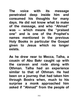 312
This short chapter penetrated the
depths of Tufayl's heart. As soon as
the recitation had finished Tufayl
could no longer restrain himself and
converted to Islam, then returned
home with the instruction to tell
others in his tribe about Islam.
Upon his return, Tufayl recited verses
from the Koran and spoke about
Islam to his family and tribesmen, but
only his mother, father, wife and Abu
Hurairah came into its fold. Tufayl
was both very disappointed and
angry that so few had accepted the
invitation so he returned to the
Prophet (salla Allahu alihi wa sallam)
in Mecca feeling very sad that so few
had embraced Islam. The Prophet
(salla Allahu alihi wa sallam) spoke
kindly to Tufayl and supplicated to
 