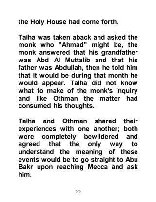 313
Allah for their guidance and told him
to return home, continue preaching,
and to be patient with their
shortcomings. Tufayl obeyed the
Prophet (salla Allahu alihi wa sallam)
and in the years to come many
families in his tribe accepted Islam
under his patient guidance and after
the Battle of the Trench, he and his
tribesmen migrated to Medina where
he and they took part in many
encounters. Tufayl was finally
martyred in the hostilities of Al
Yamamah.
@SWAID, SAMIT’S SON EMBRACES
ISLAM
Another of the early believers was
Swaid, Samit’s son. Swaid was a poet
of some standing from Yathrib so
when he met the Prophet (salla
 