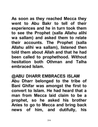 314
Allahu alihi wa sallam) he quoted to
him some of the words of Luqman.
The Prophet affirmed the veracity of
his narration but told the young man
that he had something far better and
proceeded to recite some verses of
the Koran. Swaid listened carefully to
its words which touched his heart
and he embraced Islam without a
second thought. Swaid was killed
during the Battle of Bu’ath in the
eleventh year of the prophethood.
$CHAPTER 21 THE
CHARACTERISTICS OF THE EARLY
MUSLIMS
Those who embraced Islam in its
early years were seekers of the truth
 