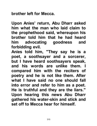 315
and by nature, upright and truthful.
Living in Mecca at that time were a
group of people called "Ahnaf". To
them idol worship was repugnant.
They tried their best to follow the way
of their great ancestor, Prophet
Abraham, but apart from their belief
that God is One, there was little else
left of the religion of Abraham to
guide them and it was in this group of
people that Sa'id, Zayd's son
belonged.
Othman, Maz'un's son had abstained
from alcohol long before the advent
of Islam. After embracing Islam he
wished to live the life of a recluse,
however Prophet Muhammad (salla
Allahu alihi wa sallam) persuaded
him otherwise.
 