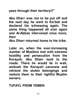 319
The chief of the tribe of Umayyah was
Abu Sufyan, who was also its
standard bearer.
During times of hostilities, Waleed,
Mughirah's son from the tribe of
Makhzum was responsible for
organizing camp affairs. He also
commanded the cavalry, however
when Harb, Umayyah's son died, Abu
Sufyan was thought not be
sufficiently proficient to assume the
command, so the position was given
to Waleed.
Amr, Hisham's son, was an
influential, power-seeking young man
of the Makhzum tribe. He was the
grandson of Mughirah and nephew of
Waleed, the now elderly chieftain of
 