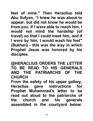 32
575 AC – 641 AC:
Heraclius, Emperor of Rome was
born 575 AC and died 641AC.
Heraclius was born 5 years after the
birth of Prophet Muhammad and died
7 years after him.
610 AC:
It was in 610 AC - which was 13 years
before Hijri – Allah sent Gabriel to
Muhammad, who became the last
Messenger of Allah, (salla Allahu alihi
was sallam), for all peoples of the
world. It was also the same year in
which Heraclius became Emperor of
Rome.
Heraclius was well educated in both
secular and religious affairs and a
man of high moral standing. He
brought about reforms that removed
 