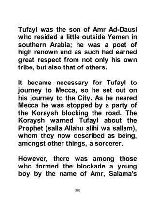 320
his tribe.
Omar from the Koraysh tribe of Adi
was the liaison officer. He would also
decided upon important issues such
as lineage.
Superstition was rampant, and the
chief interpreter of omens was
Safwan, another son of Umayyah.
The office of treasurer was
administered by Harith, Kais' son
from the tribe of Sahm.
The chieftain of the tribe of Hashim
was Abu Talib, later to be succeeded
by the infamous Abu Lahab.
It is important to remember that the
tribes of Hashim and Umayyah were
 