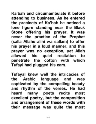322
Allah,
indeed, they will soon know.
Indeed, We know your chest is
straitened by that they say."
Koran Chapter 15 verse 94-97
The number of converts had risen
steadily, many of whom were
relatives of the Prophet (salla Allahu
alihi wa sallam). However, there were
some who chose to conceal their
belief for the time being. For example
Al-Abbas, who on several future
occasions played a vital role in the
protection of Muslims. Al-Abbas only
publicly announced his conversion
shortly before the opening of Mecca.
Also, we recall that Al-Abbas’ wife
Umm Fadl was the second lady to
embrace Islam and he raised no
objection to her conversion.
 