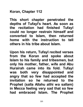 325
remained silent. Thereafter Abu
Lahab arose exclaiming, "Your host
has bewitched you!" Whereupon the
Prophet’s guests got up and left.
On another occasion, the Prophet
(salla Allahu alihi wa sallam) invited
his kinsmen together for a meal. No
sooner had they finished eating, the
Prophet (salla Allahu alihi wa sallam)
wasted no time to address them
saying, "O sons of Abd Al Muttalib, I
know of no Arab who has come to his
people with a nobler message. I have
brought you the best of this world
and the next. Allah has ordered me to
invite you to Him. So who will help
me in this matter, my brother, my
executor, and successor being
among you?"
 