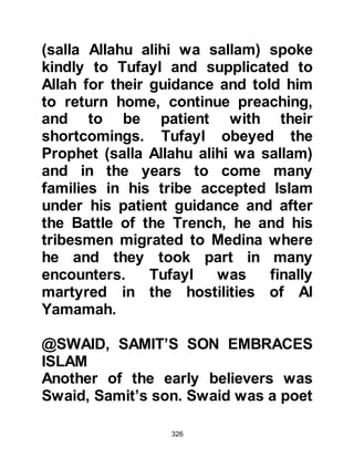 326
Silence fell heavily over the gathering
and no one stirred, then, the young
Ali got up and went to the Prophet's
side and said, "Prophet of Allah, I will
be your helper in this matter."
Whereupon the Prophet (salla Allahu
alihi wa sallam) put his hand on the
back of Ali's neck and said, "This is
my brother, my executor, and my
successor among you. Listen to him
and obey him." There was an
outburst of laughter from his guests
who now turned to Abu Talib and
said mockingly, "He has ordered you
to listen to your son and obey him!"
The Prophet continued, "O Koraysh,
rescue yourselves from the Fire; O
people of the tribe of Bani Ka'b,
rescue yourselves from Fire; O
Fatima, daughter of Muhammad,
 