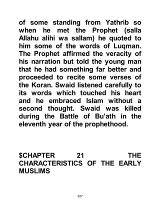 327
rescue yourself from the Fire, for I
have no power to protect you from
Allah in anything.”
Abu Talib then said, “We love to help
you, accept your advice and believe
in your words. These are your
kinsmen whom you have gathered
together and I am one of them but I
am the fastest to do what you like. Do
what you have been ordered. I shall
protect and defend you, but I can't
quit the religion of 'Abdul-Muttalib.”
Abu Lahab turned to Abu Talib and
said, “I swear by Allah that this is a
bad thing. You must stop him before
the others do.” Abu Talib replied, “I
swear by Allah to protect him as long
as I live!”
The love and loyalty of Abu Talib,
 
