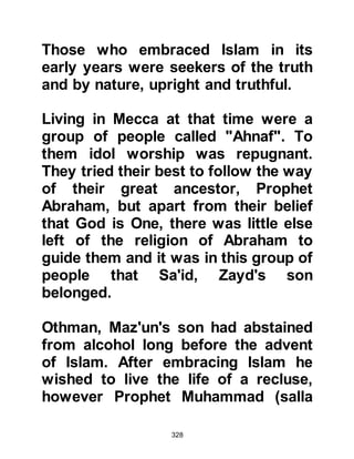 328
Hamza, and Al-Abbas to the Prophet
(salla Allahu alihi wa sallam)
remained unquestionable, so it was
not surprising that Abu Talib did not
object to the conversion of his
children, Ali, Jafar, and Safiah. Safiah
had five other sisters, but they were
not as yet prepared to make a
commitment however Al-Abbas' wife,
Umm Al Fadl had embraced Islam
shortly after Lady Khadijah.
@THE INVITATION TO THE
KORAYSH
The Prophet (salla Allahu alihi was
sallam) bore in mind the recent
revelation which ordered him to warn
his tribe and kinsmen so he climbed
to the top of Safa -- the hill which
Lady Hagar had once climbed
centuries before in search of water --
 