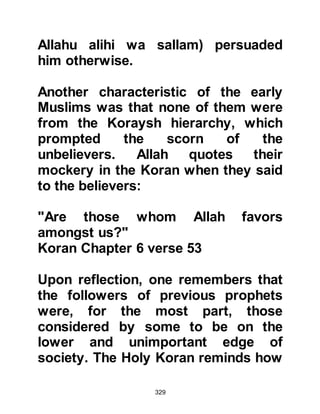 329
and called the Koraysh to come and
listen to the message he brought,
and amongst those who came to
listen was none other than his uncle
Abu Lahab.
Silence fell upon the crowd as the
Prophet (salla Allahu alihi wa sallam)
asked, "If I were to tell you that
behind this hill there was a great
army, would you believe me?"
Without any hesitation they replied,
"Yes, you have never been known to
lie!" The Prophet (salla Allahu alihi
wa sallam) continued, "Then I urge
you to surrender to Allah because if
you do not a harsh punishment will
befall you." The crowd that had just
testified to the truthfulness of the
Prophet lost their senses, became
deeply offended and left. Abu Lahab
 