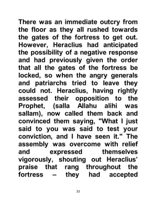 33
corruption, made alliances with
neighboring nations, and improved
the welfare of his people.
629 AC (6H):
In 629 AC (6H) Prophet Muhammad,
(salla Allahu alihi was sallam), sent a
letter to Heraclius inviting him to
Islam, and addressed him with the
title, "The Greatest of Romans." It is
well documented in Islamic literature
that Heraclius privately welcomed the
letter of the Prophet, (salla Allahu
alihi was sallam), and also bore
witness that Muhammad was indeed
a prophet and that he said, "If I were
to meet him, I will wash his feet with
water." This is the exactly the
practice of the disciples of Jesus; it
was an outward sign of submission
to their prophet.
 