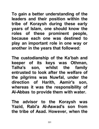 331
started to jeer and insult them.
The provocation worsened to the
extent that it became difficult for the
Companions to continue with their
prayer. Understandably, the believers
were very upset by this unwarranted
intrusion, so they asked why they
weren't content to leave them alone
to offer their prayer in peace. The
Meccans had hoped their
provocation would prove fruitful and
soon the situation got out of hand
whereupon there was an exchange of
blows.
During the disturbance, Sa’ad
happened to glance upon the ground
and saw the jawbone of a camel
laying there. He seized it, struck, and
wounded one of the Meccans; this
 