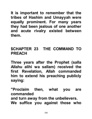334
“We know what they say saddens
you.
It is not you that they belie;
but the harmdoers belie the verses of
Allah.”
Koran, Chapter 6 verse 33
Such was the anger of the Koraysh
that a state of open hostilities began
to emerge. Road blocks were set up
along the routes leading into Mecca
to warn pilgrims and traders not to
listen to a man named Muhammad
who claimed to be the Prophet of
Allah and preached against their
idols. However, the Koraysh
miscalculated and the warnings
served to arouse the curiosity of
many travelers and actually helped
spread the news of the Prophet’s
arrival. There wasn't a visitor to
 