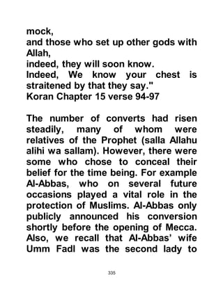 335
Mecca who had not heard of the
Prophet (salla Allahu alihi wa sallam)
and when they returned to their
homes in distant parts of Arabia and
beyond they took with them the news
the Koraysh had attempted to
suppress, the Prophet’s name was
about to become a household word;
a topic of conversation.
The Koraysh were angered by the
Prophet's preaching on several
counts. They hated the fact he
preached against their idols because
the idols housed in and around
Ka’bah attracted pilgrims by the
thousands each year. Lucrative
trades such as idol carving, fortune
telling, and their like played an
important role in the economy of
Mecca and they didn't want the
 