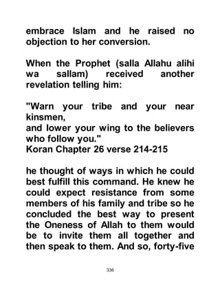 336
situation to change.
However, the Sacred House together
with its City had been created for the
worship of the Creator, even before
the creation of Adam and humanity.
First the angels had built it, then it
was rebuilt later on by the jinn and
restored by Prophet Abraham.
There were also those steeped in the
folklore of their idolatrous traditions
who, on account of pride, refused to
acknowledge its value. To this sector,
the fact that their forefathers had
seen fit to practice and uphold the
folklore was sufficient reason for
them to continue in the same way. As
such they were not prepared to
question the authenticity of their
heritage, rather they chose to blindly
 