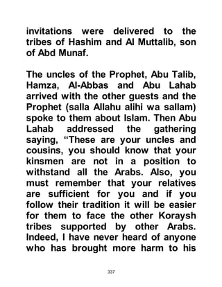 337
defend the tradition their forefathers
invented.
Allah speaks of such people saying:
"When it is said to them:
'Come to that which Allah has sent
down, and to the Messenger,'
they reply, 'Sufficient for us is what
we found our fathers upon,'
even though their fathers knew
nothing and were not guided."
Koran Chapter 5 verse 104
@THE SUPPORT OF ABU TALIB
Abu Talib unconditionally offered his
support and his love for his nephew
remained unfaltering. Abu Talib
would not entertain a word against
him and was always his strong
supporter whenever the need arose.
 
