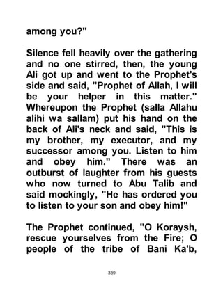339
reviled. You must stop him or else we
will fight both of you!" Having
delivered their ultimatum they left in
the same manner in which they came.
Abu Talib went straight away to the
Prophet (salla Allahu alihi wa sallam)
to report the alarming conversation
and said, "O son of my brother, spare
me, and yourself, do not burden me
with more than I can bear." Caringly,
yet saddened by the request, the
Prophet (salla Allahu alihi wa sallam)
answered, "I swear by Allah, if they
were able to give me the sun in my
right hand and the moon in my left in
exchange for my abandonment of
this way before He has made it
victorious, or I have died on account
of it, I will never do so."
 