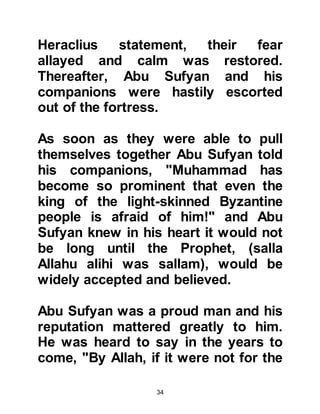 34
630 AC (7H and 8H):
During these years, Heraclius fought
against the pagan Persians and the
Koranic revelation was fulfilled. This
victory was the flagship of Heraclius'
reign. In order to defeat the Persians
Heraclius had worked diligently
architecting a great, successful
strategy against the ruthless pagans.
Heraclius had a deep conviction that
good ethics and faith in the heaven
would bring about a successful
conclusion to his undertakings. Early
on in his reign, Heraclius had
eliminated corruption, then
established peaceful, social
contracts among people, and later
skillfully allied his Empire to the
various nationalities bordering
Persia, amongst whom were Arabs.
 