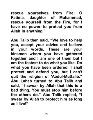 340
Abu Talib could see the deep upset
of the Prophet (salla Allahu alihi wa
sallam) and how certain he was of his
prophetic mission that he replied, "O
son of my brother, go, say what you
will, because by Allah I will never
abandon you on any account." From
this statement it is understood that
as a matter of expediency Abu Talib
was among the Muslims who
concealed their belief. Abu Talib was
not swearing by the idol stone gods
of the Koraysh, he swore by Allah,
and swore to support the Prophet in
his mission – so what better
believing statement is there than this.
It is also in endorses the statement of
embracing Islam which is, “There is
no god except Allah, Muhammad is
His Messenger.”
 