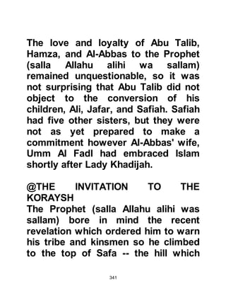 341
@THE KORAYSH PERSIST IN
TRYING TO WIN THE SUPPORT OF
ABU TALIB
The Koraysh were persistent in their
effort to win Abu Talib’s support. In
their attempt they went to Abu Talib
taking along with them a young,
intelligent boy by the name of Amara,
Al Waleed’s son who was the son of
Mughirah. They told Abu Talib that
they had brought him an intelligent,
strong youth who he could take for a
substitute son and asked in
exchange to be given his nephew,
Prophet Muhammad (salla Allahu
alihi wa sallam) who stood against
their religion and had brought about
social discord, and was critical of
their lifestyle. They told Abu Talib
that if he agreed, they would take
Muhammad and kill him and put an
 