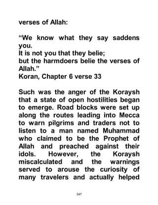347
were slain. So it was from that time
onward that the Jews lost the control
of Yathrib and the tribes of Aws and
Khazraj became its governors.
Time passed and the Jews, in their
weakened position, deemed it more
prudent to ally themselves with the
now stronger pagan Arab tribes of
Aws and Khazraj. However, the Jews,
considering themselves to be the
chosen people of Allah, resented the
fact that they were now beholden to
pagan Arabs and all too often sharp
words were exchanged. Many were
the times they would taunt the Arabs
with the news that a prophet was
about to come and that Allah would
slay them on account of their idolatry
just as He had done to the people of
Aad and Thamood.
 