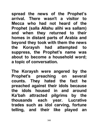 348
There were also other times when the
religious Jews would speak to their
allies about their religion; they told of
their belief in One God and in the life
after death. Their allies found the
matter of being raised from the dead
difficult to believe so the Jews told
them that when the prophet came he
would confirm the truth of the matter.
The idea of the coming of a prophet
aroused both the curiosity and also
the apprehension of the Arabs of
Yathrib, so they inquired where he
would appear and were told in the
direction of their ancestral homeland,
Yemen, which also lies in the same
direction of Mecca.
@THE FEUD
For many years there had been a
 