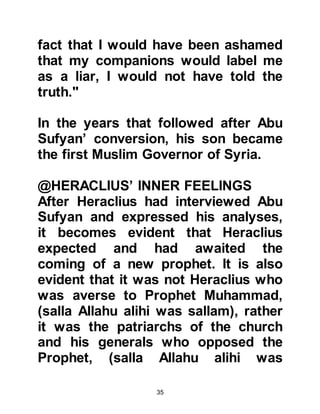 35
To finance the long-term war against
the Persians he had also issued
bonds.
631 AC (8H):
In 631 AC, (8H) the Prophet, (salla
Allahu alihi was sallam), opened
Mecca, which was three years before
his death.
632 AC (9H):
When the Arab governor of Tabuk
who was an ally of the Romans,
proclaimed his intent to fight against
the Muslims, he called upon
Heraclius to help him achieve his
aim. His request was denied.
Consequently, when the Prophet,
(salla Allahu alihi was sallam),
reached Tabuk there was no
engagement whereupon he returned
 