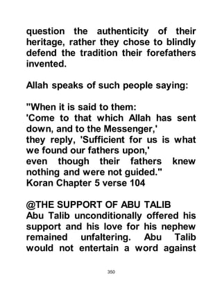 350
about Islam and of his mission, then
recited some verses of the Koran.
After he had finished the recitation, a
young man named Iyas, Mu'adh's
son, remembered the taunt of the
Jews and got up and said, "By Allah,
this is better than that which we were
seeking!" Iyas' spontaneous outburst
annoyed the leader of the delegation
who picked up a handful of sand and
threw it in his face saying, "That's
enough! By my life, we came here
seeking something other than this!"
The young man became quiet and the
Prophet (salla Allahu alihi wa sallam)
left.
Meanwhile, the Koraysh reached the
decision that it was not in their best
interest to take sides in the feud and
 
