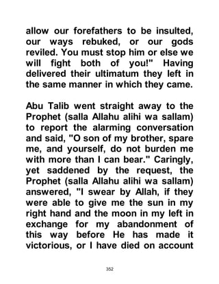 352
truth in the Prophet's preaching, but
for the most part, they could not
bring themselves to entertain the fact
that he was the long awaited Prophet
because he was not a Jew.
$CHAPTER 27 UNREST IN MECCA
@THE FAILURE OF MECCANS TO
RECOGNIZE THE VALUE OF THE
PROPHET
In these early days of Islam, those
who opposed the Prophet (salla
Allahu alihi wa sallam) and his
message were blinded by their own
arrogant, useless idolatrous
traditions and pride. Yet strange as it
may seem, when it came to taking
solemn oaths or when they wished
 