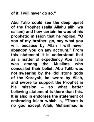 353
people to take them seriously, the
Arabs preferred to swear by Allah
rather than their pagan gods
For many years the pagan,
materialistic society suffered on
every account. They received no
benefit for their dedication to the
idols and corruption abounded in
every form. Women were treated as
worthless human beings and seldom
afforded their rights. Injustice,
murder, and theft, amongst other
depravities, were rampant. Yet even
as these sad, intolerable state of
affairs persisted, those who opposed
the Prophet, (Salla Allahu alihi wa
sallam), failed to recognize or admit
that what the Prophet, (Salla Allahu
alihi wa sallam), whom they had until
recently attested to having an honest
 