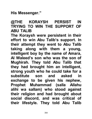 354
and upright character, brought and
practiced a much better, higher
standard of life for all; a standard
where justice and happiness
prevailed. But more importantly, they
rejected the news that there was life
after death where they would be held
accountable for their disbelief in the
Oneness of their Creator and for
which there is either eternal
punishment or the unfailing eternal
rewards of Paradise with its
continuous peace and happiness.
The fact of the matter was that they
failed to recognize the true value of
the Prophet (salla Allahu alihi wa
sallam) both spiritually and
materialistically.
@ANGER AND RESTMENT
 