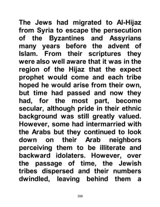 356
occurred on his second and third
round, but on the third round as they
jeered and shouted their slanderous
remarks he stopped and said: "O
Koraysh, will you listen to me?
Indeed, by Him who holds my soul in
His Hand, I bring you slaughter." The
unbelievers were silenced by this
unexpected statement, and silence
hovered like a heavy weight above
the gathering.
After a while the silence was broken
by the one who had been the most
venomous with his slander, and in a
surprisingly gently tone he
addressed Prophet Muhammad,
(salla Allahu alihi wa sallam) saying,
"Go on you way, father of Kasim, for
by Allah you are not an ignorant
fool." Soon the unbelievers began to
 