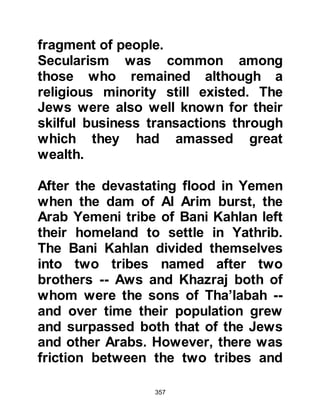 357
regret their momentary weakness
and vowed they would never allow a
situation like that to be repeated.
On another occasion Utaiba, Abi
Lahab’s son approached the Prophet,
salla Allahu alihi wa sallam, in a most
defiant manner and shouted, “I
disbelieve in what you have
brought!” Then he became violent,
ripped the shirt of the Prophet and
spat at his face, but his spittle did not
reach the face of the Prophet.
Whereupon, the Prophet, salla Allahu
alihi wa sallam, invoked the anger of
Allah upon Utaiba as he supplicated,
“O Allah, set one of Your dogs on
him.”
Sometime after Utaiba and his
Koraysh Companions set out for
 