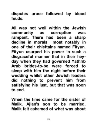 358
Syria and stopped to rest in a place
called Az-Zarqa when suddenly a lion
approached the travelers and Utaiba
cried out in great fear, “Woe to me,
this lion will surely devour me just as
Muhammad supplicated. He has
killed me in Syria while he is in
Mecca! “ And the lion rushed forward
and crushed Utaibah’s head but let
his companions alone.
@THE VILEST ARABS IN MOCKERY
AND HATRED OF THE PROPHET
There were eighteen Arabs vilest in
their mockery and hatred of the
Prophet, namely:
Abdul Uzza son of Abdul Muttalib
(father of Utbah) better known as Abu
Lahab;
Utaibah the son of Abu Lahab;
Al Awra Arwa daughter of Harb
 