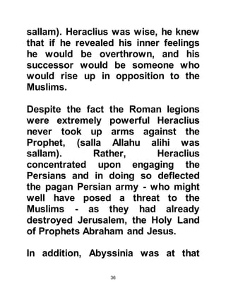 36
to Medina.
634 AC – (11H):
Prophet Muhammad, (salla Allahu
alihi was sallam), passed away.
Heraclius never raised a sword
against the Muslims, and kept his
sons and the elite Roman legions
close to him. The Roman protectorate
of Syria fell to the Muslims. Heraclius
went to Jerusalem and took away
from the city what was considered by
the Christians to be the "true cross".
It was only shortly before Heraclius'
death, when he was ill, that his
youngest son became involved in a
skirmish in Northern Syria and was
subsequently crushed.
 