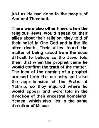 361
Waleed, the now elderly chieftain of
his tribe.
Amr had amassed considerable
wealth and was, to those who had not
earned his anger, hospitable and had
high hopes of becoming the next
chief of the tribe so he erroneously
viewed the Prophet (salla Allahu alihi
wa sallam) as a possible threat to his
future.
Amr was also a man to be feared for
he was known for his ruthlessness
toward those who dared to cross his
path, and that now included Prophet
Muhammad, (salla Allahu alihi wa
sallam) as well as his followers. Such
was his hatred of the Prophet (salla
Allahu alihi wa sallam) and his
Message, and disregard for the next
 