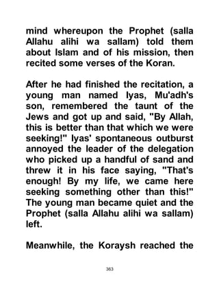 363
Prophet (salla Allahu alihi wa sallam)
and in an extremely abusive manner,
insulted him in a very base manner.
Then, he took hold of a stone and
struck the Prophet on his head
causing it to bleed, however the
Prophet (salla Allahu alihi wa sallam)
was patient, he did not allow himself
to be provoked, and went home.
Arrogantly, Abu Jahl felt he had
made a good impression on a party
of Koraysh gathered near the Hijr
Ishmael and returned to them
gloating in what he perceived to be
triumph.
Hamza, the young uncle of the
Prophet, known for his gentle
disposition despite the fact he had
grown into a very strong man, had
been away on a hunting expedition
 