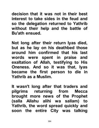 364
and had just returned to Mecca. As
he entered the City, Hamza was met
by an elderly lady who had once
served the now deceased Abdullah,
Judan's son and told him of Abu
Jahl's disgusting outburst.
When Hamza learned of the abuse,
raging anger swelled deep within his
gentle being and he thundered
towards the still gloating Abu Jahl
and his gleeful comrades who were
still gathered around the Hijr Ishmael.
Upon seeing Abu Jahl, Hamza raised
his hunting bow above Abu Jahl's
head and struck him forcefully
across his back saying, "How dare
you. Would you insult him! Know that
I am of his religion and swear what
he swears. Strike me now if you can!"
Those who had been seated rose up
 