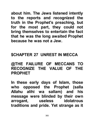 365
to join the others in support of Abu
Jahl, but Abu Jahl chose not retaliate
saying, "Let him alone, for by Allah, I
reviled Muhammad in a crude
manner."
Such was Abu Jahl’s hatred for the
Prophet (salla Allahu alihi wa sallam)
and his message, that he was to die
in disbelief. However, when the news
of the Prophet’s birth reached him
over forty years before, he had been
so elated that he freed a female slave,
and for this noble act, each Monday –
the day on which the Prophet (salla
Allahu alihi wa sallam) was born -
Allah in His Mercy reduces his
punishment in Hell.
That same day Hamza in the month of
Dhul Hijja six years after the
 