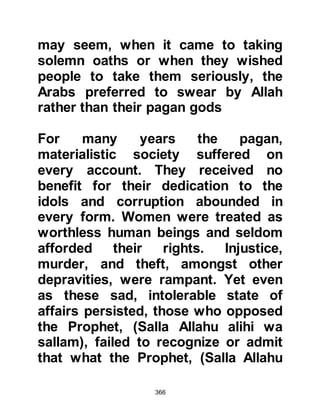 366
prophethood, went to the Prophet
(salla Allahu alihi wa sallam) and
formally embraced Islam after having
kept his belief hidden from the
Koraysh for many years. Now that
Hamza had announced he had
embraced Islam, the Koraysh were
hesitant to continue with their vile
behavior. They realized from now
onward they would have to answer to
him for their actions, so they revised
their tactics, for no one wanted to
cross Hamza’s path.
@THE CRUELTY OF ABU LAHAB
AND HIS WIFE
Abu Lahab and his wife, Umm
Jameel, reveled in the effort they took
to try to demean or harm the Prophet
(salla Allahu alihi wa sallam). Umm
Jameel took great pleasure in
 