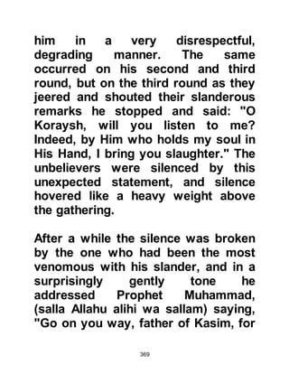 369
@THE REACTION OF UMM JAMEEL
When Umm Jameel heard the
Revelation, the hatred she harbored
towards the Prophet (salla Allahu
alihi wa sallam) reached a new
height. In a violent rage she fetched
her stone pestle and headed straight
to the Ka’bah where she expected to
find the Prophet (salla Allahu alihi wa
sallam).
As she entered its confines she
caught sight of Abu Bakr and went up
to him demanding, "Where is your
companion!" Abu Bakr was taken by
surprise, he knew well to whom she
referred, yet she had not seen the
Prophet (salla Allahu alihi wa sallam)
who was sitting close to him.
Umm Jameel continued her ranting,
 