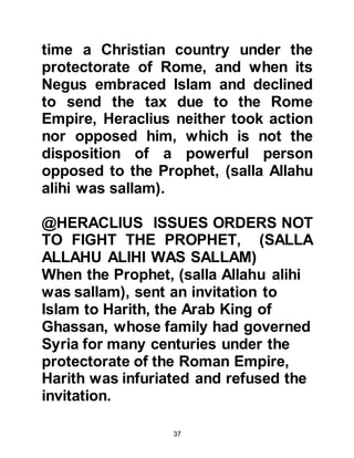 37
The Roman army was comprised of
several disintegrating legions, each
representative of their own country of
origin, for example that of the
Byzantines in Northern Syria.
From a historical viewpoint, there
were conflicts between Muslims and
unbelieving Arabs, and the
Byzantines in Syria and the Copts in
Egypt. However, historians fell into
the error of recording and classifying
all the legions as being Romans,
whereas it was not the actual
Romans themselves who were the
participants they were countries
under the Roman protectorate.
As we mentioned before, Heraclius
did not take up arms against the
Prophet, (salla Allahu alihi was
 