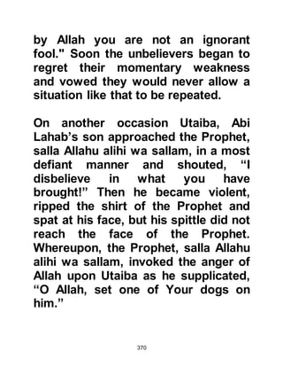 370
"I have heard he has satirized me, by
Allah, if I had found him here I would
have destroyed his mouth with this
pestle. Indeed, I am no lesser poet
than he!" Then she recited a short,
degrading rhyme she had written
about him, then left.
Abu Bakr turned to the Prophet (salla
Allahu alihi wa sallam) and asked
whether or not he thought she had
seen him. The Prophet (salla Allahu
alihi wa sallam) informed Abu Bakr
that she had not because Allah in His
Mercy to him had concealed his
person from her sight. Then the
Prophet (salla Allahu alihi wa sallam)
commented upon her rhyme drawing
his companion's attention to the use
of the word "mudhammam" which
she had chosen to use, meaning
 