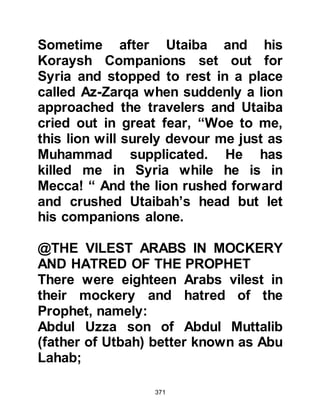 371
reprobate, which is the opposite to
"Muhammad" which means praised.
He then commented, "Isn't it
surprising that the injuries the
Koraysh try to inflict are deflected
away from me? They curse and
satirize Mudhammam, whereas I am
Muhammad."
$CHAPTER 28 AN ATTEMPT TO
BRIBE
Utbah, Rabia's son, belonged to the
tribe of Shams, Abdu Shams was a
brother of Hashim and it was he who,
together with notables of the Koraysh
tribe, now met to discuss how they
might best deal with the Prophet
(salla Allahu alihi wa sallam). During
the course of the meeting Utbah
 