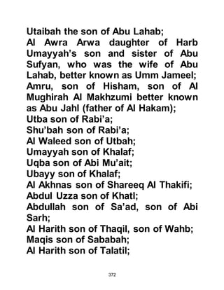 372
suggested that perhaps the Prophet
(salla Allahu alihi wa sallam) might
incline to accept certain gifts and
privileges in exchange for his
silence. But had they searched in the
depths of their hearts, all would have
known he was not like them and
would never accept a bribe, no matter
how it was presented. However, all
were of the opinion that every man
had his price, so they placed high
hopes on Utbah’s suggestion, saying
that they would be prepared to offer
him absolutely anything he might
desire as recompense in exchange
for his silence.
They had just reached their
agreement when a late comer joined
the meeting and told the gathering
that he had just seen the Prophet
 