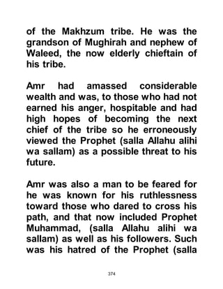 374
that is dividing us. You have
denounced our customs, insulted our
gods and our religions, so listen to
me because I have come to you with
several proposals, perhaps you may
accept one of them."
The Prophet (salla Allahu alihi wa
sallam) was very saddened but
listened out of politeness as he never
turned anyone away, as Utbah
proceeded to describe the bribes. "If
it is money you want, we are
prepared to combine our properties
and make you the richest one among
us. If it is honor you wish, we will
make you our chief with complete
and absolute power. If it is
leadership, we will make you our
leader and if the Spirit you see comes
to you and you cannot rid yourself of
 
