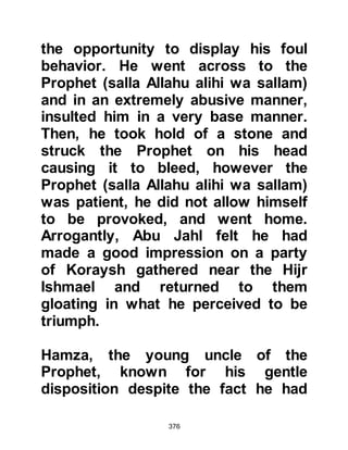 376
that to which you call us,
and in our ears there is heaviness.
And between us and you is a veil.
So work (as you will) and we are
working.’"
Koran 41:1-5
The compelling beauty of the Koranic
recitation held Utbah's attention in
wonderment as he sat leaning on his
hands behind his back. As he
listened further he heard of the
creation of the heavens and the
earth. Then he heard of the prophets
sent to the arrogant people of Aad,
and of the proud people of Thamood.
He learned that all but a few of their
citizens refused to listen to the
Message Allah had given to their
prophets, so with the exception of
those who believed, they were
 