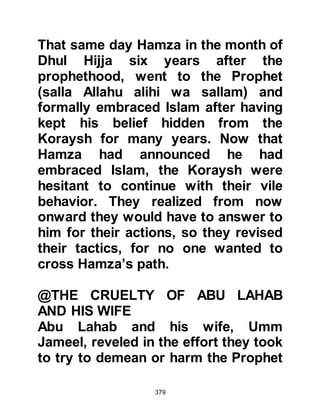 379
what had happened. Utbah told them
that he had heard a recitation that
was uniquely beautiful yet it was
neither poetry, nor was it the words
of a soothsayer, nor yet sorcery. He
advised his companions to do as he
intended, which was not to come
between the Prophet (salla Allahu
alihi wa sallam) and his affair. Then
he swore by Allah that the words he
had just heard would be received by
many as great tidings.
Utbah thought it more prudent that
his blood should not be on their
hands and commented if other Arabs
were to kill him, then the
responsibility would rest upon them.
However, if his nephew were to
become successful, he would govern
them and his power would also be
 