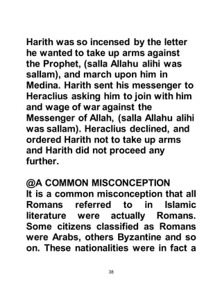 38
sallam).
634 – 636 AC:
Caliphate of Abu Bakr
636 AC:
Abu Bakr died
Heraclius was an extremely powerful
Emperor and might easily caused
hardship to the rising Muslim army. It
is noticeable that during the very
sensitive time after the death of the
Prophet, (salla Allahu alihi was
sallam), Heraclius did not raise a
sword against the Muslims who were
conquering many of the lands
governed by Rome, even though
Heraclius had the capability after just
having emerged from a large scale
victory over the Persians with his
 